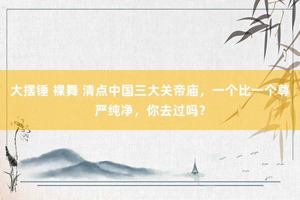 大摆锤 裸舞 清点中国三大关帝庙，一个比一个尊严纯净，你去过吗？