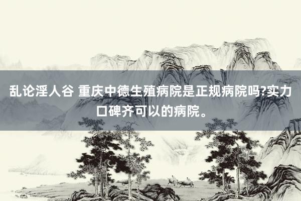 乱论淫人谷 重庆中德生殖病院是正规病院吗?实力口碑齐可以的病院。