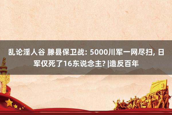乱论淫人谷 滕县保卫战: 5000川军一网尽扫， 日军仅死了16东说念主? |造反百年