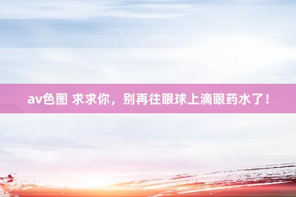 av色图 求求你，别再往眼球上滴眼药水了！