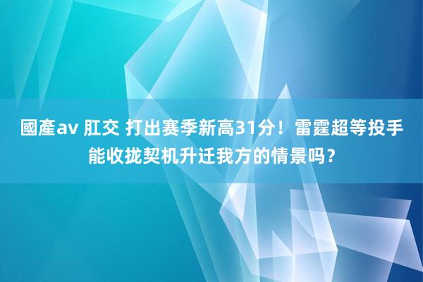 國產av 肛交 打出赛季新高31分！雷霆超等投手能收拢契机升迁我方的情景吗？