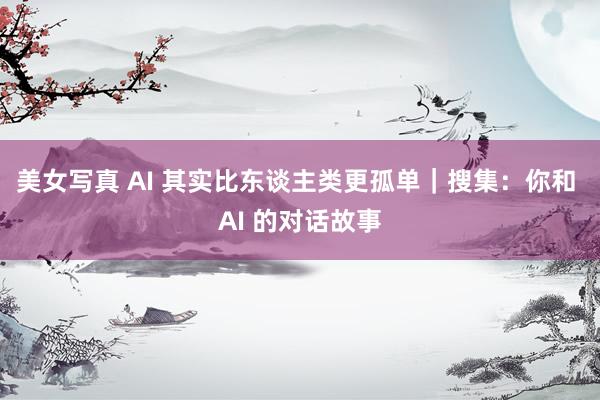 美女写真 AI 其实比东谈主类更孤单｜搜集：你和 AI 的对话故事