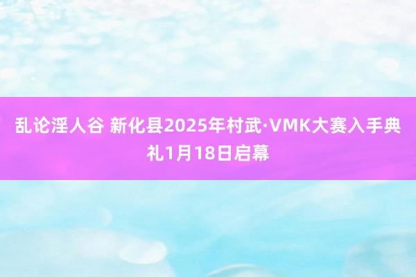 乱论淫人谷 新化县2025年村武·VMK大赛入手典礼1月18日启幕