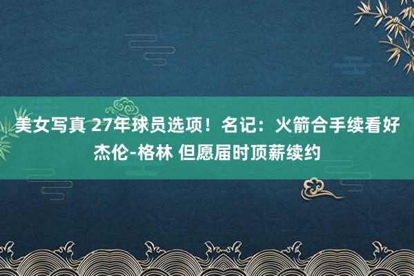 美女写真 27年球员选项！名记：火箭合手续看好杰伦-格林 但愿届时顶薪续约