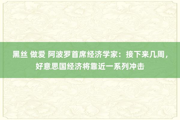 黑丝 做爱 阿波罗首席经济学家：接下来几周，好意思国经济将靠近一系列冲击