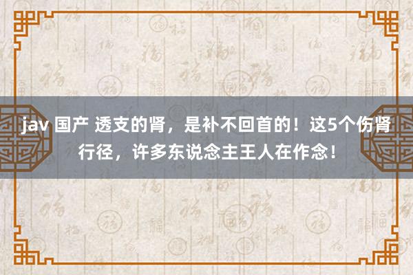 jav 国产 透支的肾，是补不回首的！这5个伤肾行径，许多东说念主王人在作念！