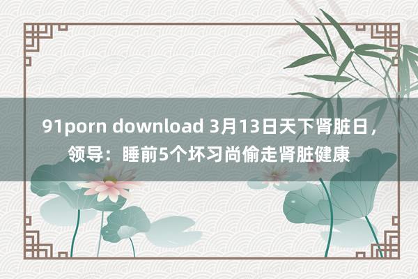 91porn download 3月13日天下肾脏日，领导：睡前5个坏习尚偷走肾脏健康