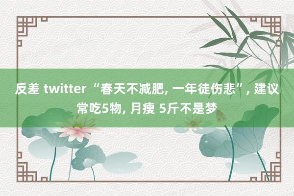 反差 twitter “春天不减肥， 一年徒伤悲”， 建议常吃5物， 月瘦 5斤不是梦