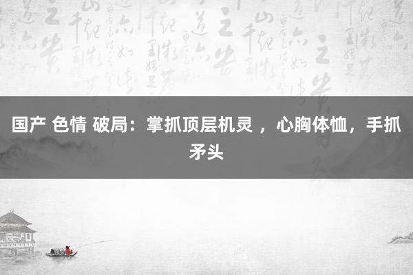 国产 色情 破局：掌抓顶层机灵 ，心胸体恤，手抓矛头