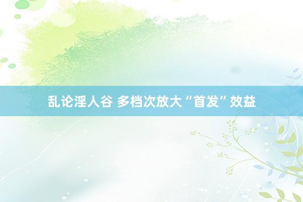乱论淫人谷 多档次放大“首发”效益
