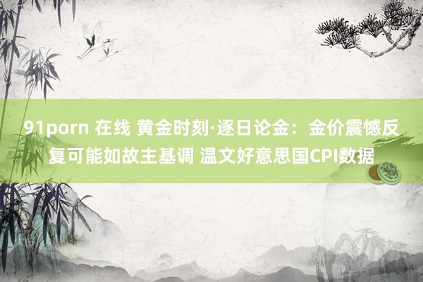 91porn 在线 黄金时刻·逐日论金：金价震憾反复可能如故主基调 温文好意思国CPI数据