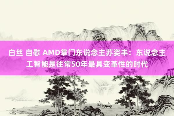 白丝 自慰 AMD掌门东说念主苏姿丰：东说念主工智能是往常50年最具变革性的时代