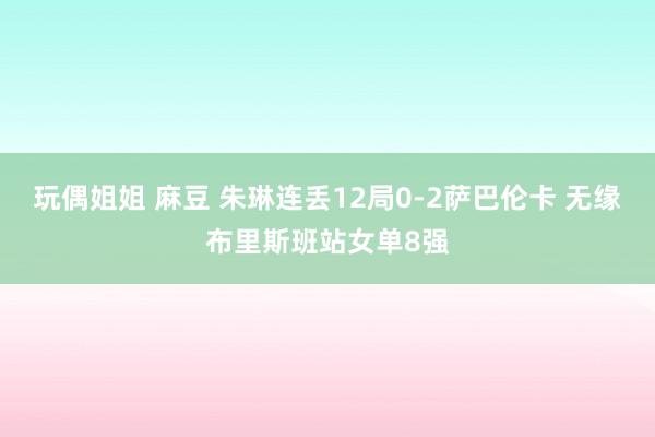 玩偶姐姐 麻豆 朱琳连丢12局0-2萨巴伦卡 无缘布里斯班站女单8强