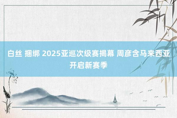 白丝 捆绑 2025亚巡次级赛揭幕 周彦含马来西亚开启新赛季