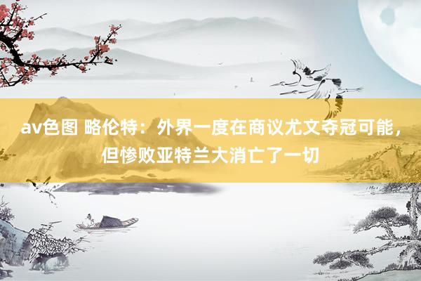 av色图 略伦特：外界一度在商议尤文夺冠可能，但惨败亚特兰大消亡了一切