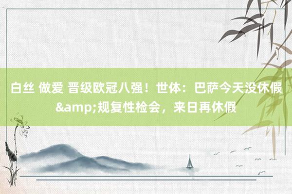 白丝 做爱 晋级欧冠八强！世体：巴萨今天没休假&规复性检会，来日再休假