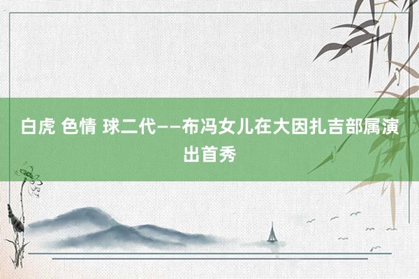 白虎 色情 球二代——布冯女儿在大因扎吉部属演出首秀