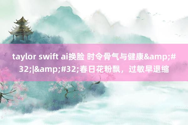 taylor swift ai换脸 时令骨气与健康&#32;|&#32;春日花粉飘，过敏早退缩