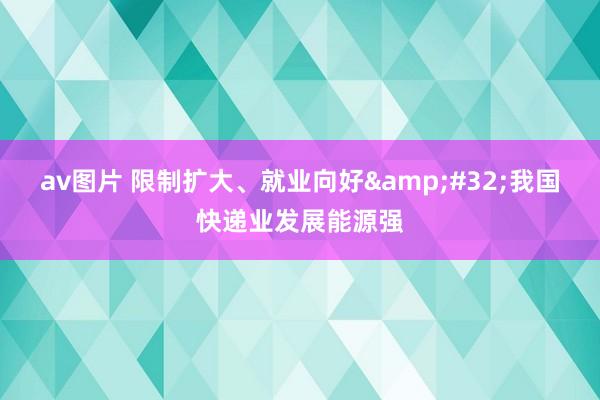 av图片 限制扩大、就业向好&#32;我国快递业发展能源强