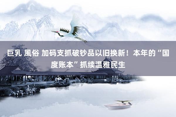 巨乳 風俗 加码支抓破钞品以旧换新！本年的“国度账本”抓续温雅民生