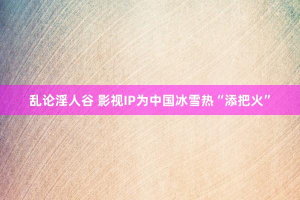 乱论淫人谷 影视IP为中国冰雪热“添把火”