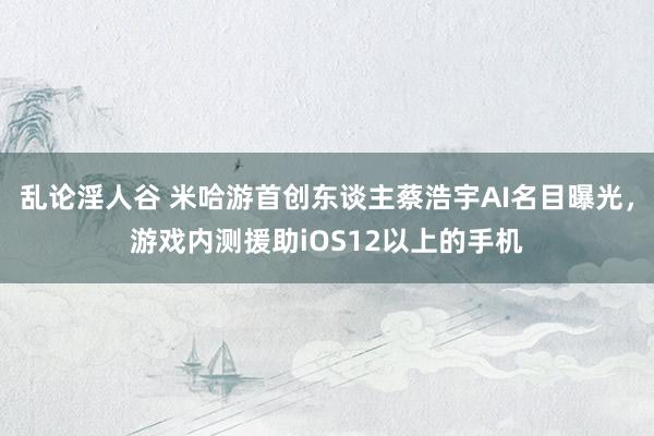 乱论淫人谷 米哈游首创东谈主蔡浩宇AI名目曝光，游戏内测援助iOS12以上的手机