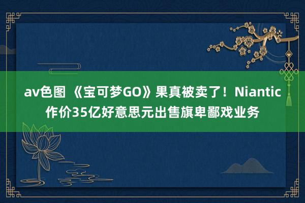 av色图 《宝可梦GO》果真被卖了！Niantic作价35亿好意思元出售旗卑鄙戏业务