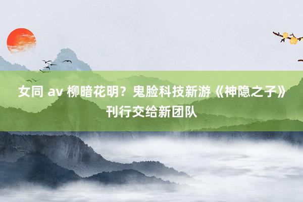 女同 av 柳暗花明？鬼脸科技新游《神隐之子》刊行交给新团队
