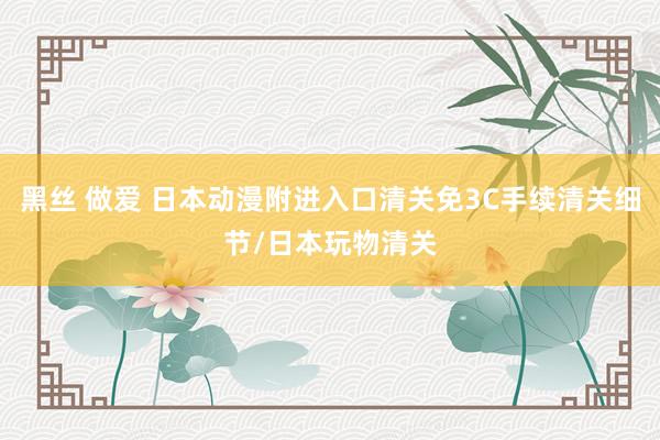 黑丝 做爱 日本动漫附进入口清关免3C手续清关细节/日本玩物清关