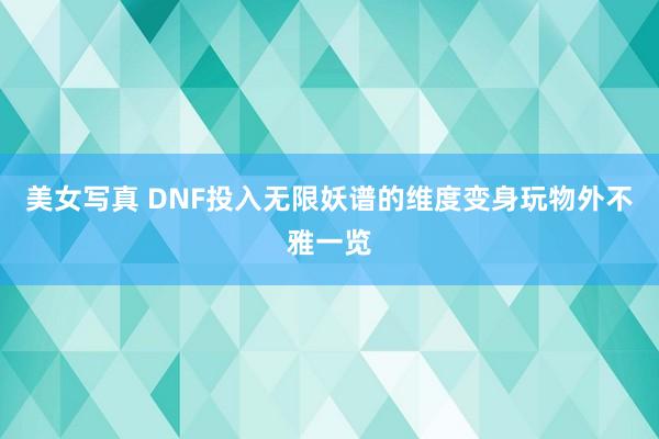美女写真 DNF投入无限妖谱的维度变身玩物外不雅一览