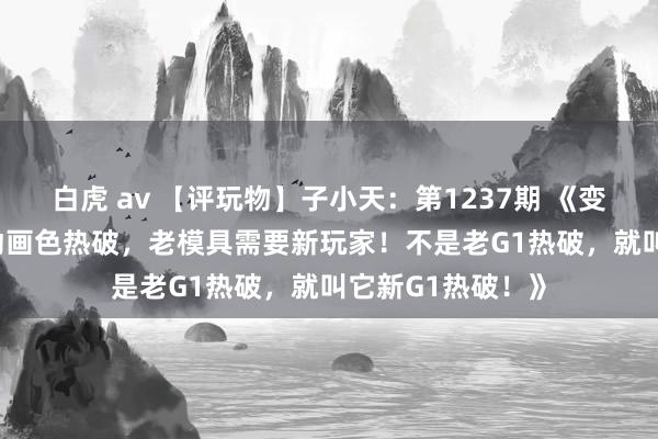 白虎 av 【评玩物】子小天：第1237期 《变形金刚 G1复刻动画色热破，老模具需要新玩家！不是老G1热破，就叫它新G1热破！》
