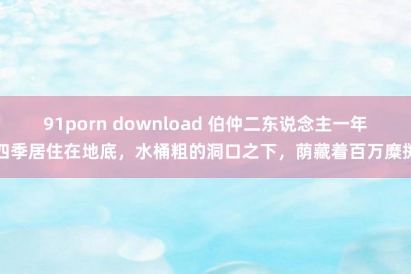 91porn download 伯仲二东说念主一年四季居住在地底，水桶粗的洞口之下，荫藏着百万糜掷