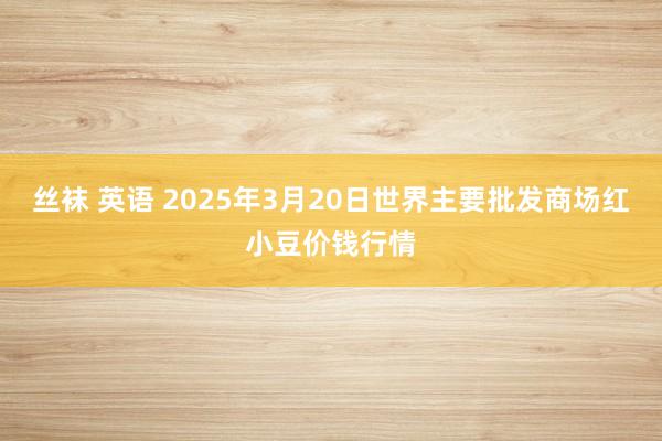 丝袜 英语 2025年3月20日世界主要批发商场红小豆价钱行情
