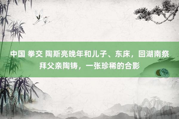 中国 拳交 陶斯亮晚年和儿子、东床，回湖南祭拜父亲陶铸，一张珍稀的合影