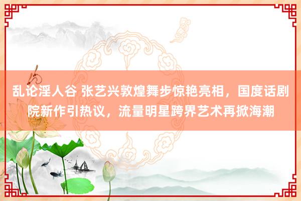 乱论淫人谷 张艺兴敦煌舞步惊艳亮相，国度话剧院新作引热议，流量明星跨界艺术再掀海潮