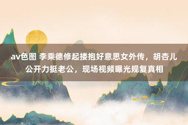 av色图 李乘德修起搂抱好意思女外传，胡杏儿公开力挺老公，现场视频曝光规复真相