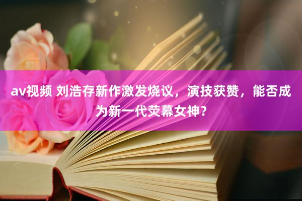 av视频 刘浩存新作激发烧议，演技获赞，能否成为新一代荧幕女神？