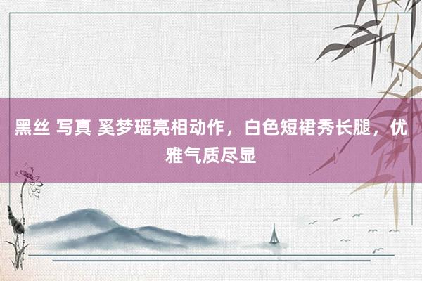 黑丝 写真 奚梦瑶亮相动作，白色短裙秀长腿，优雅气质尽显