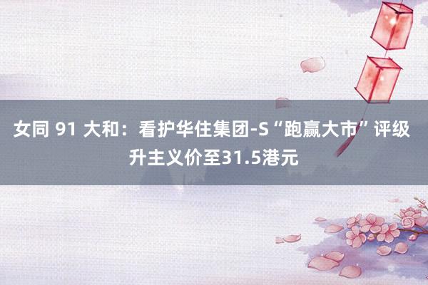 女同 91 大和：看护华住集团-S“跑赢大市”评级 升主义价至31.5港元