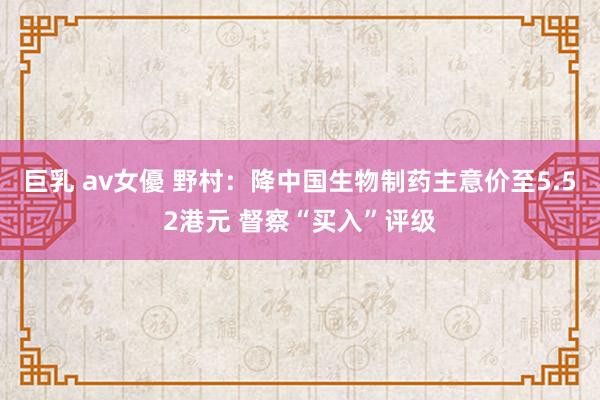 巨乳 av女優 野村：降中国生物制药主意价至5.52港元 督察“买入”评级