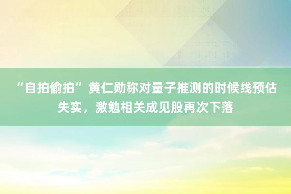 “自拍偷拍” 黄仁勋称对量子推测的时候线预估失实，激勉相关成见股再次下落