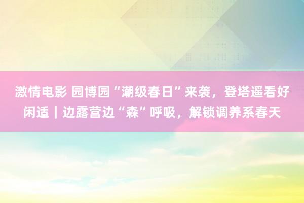 激情电影 园博园“潮级春日”来袭，登塔遥看好闲适｜边露营边“森”呼吸，解锁调养系春天