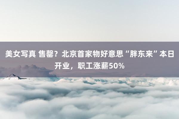 美女写真 售罄？北京首家物好意思“胖东来”本日开业，职工涨薪50%