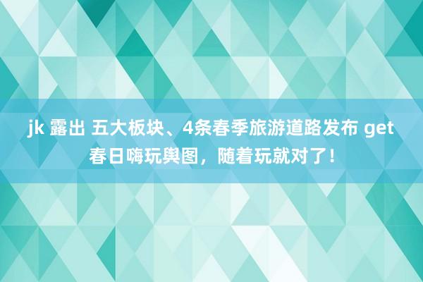 jk 露出 五大板块、4条春季旅游道路发布 get春日嗨玩舆图，随着玩就对了！