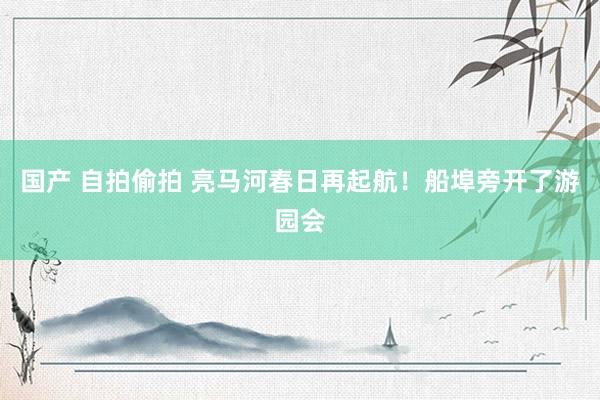 国产 自拍偷拍 亮马河春日再起航！船埠旁开了游园会