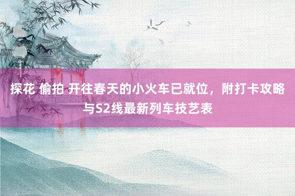 探花 偷拍 开往春天的小火车已就位，附打卡攻略与S2线最新列车技艺表