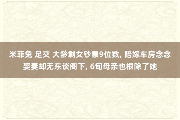 米菲兔 足交 大龄剩女钞票9位数， 陪嫁车房念念娶妻却无东谈阁下， 6旬母亲也根除了她