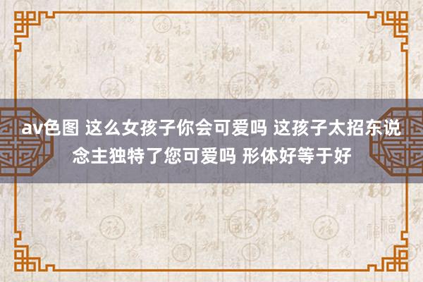 av色图 这么女孩子你会可爱吗 这孩子太招东说念主独特了您可爱吗 形体好等于好
