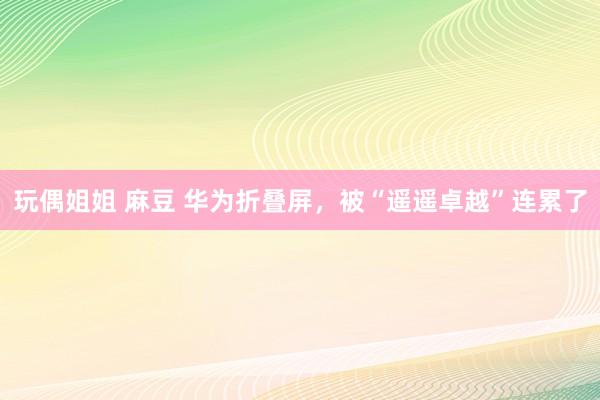 玩偶姐姐 麻豆 华为折叠屏，被“遥遥卓越”连累了