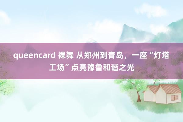 queencard 裸舞 从郑州到青岛，一座“灯塔工场”点亮豫鲁和谐之光